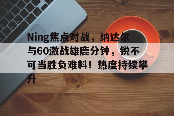 亚博app-Ning焦点对战,纳达尔与60激战雄鹿分钟,锐不可当胜负难料!热度持续攀升-亚博app
